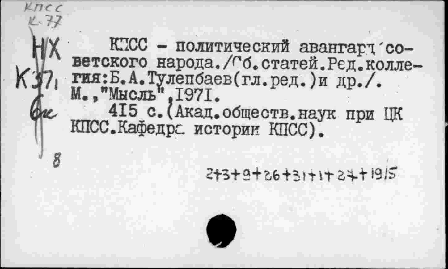 ﻿HX
КП
з
КПСС - политический авангард'советского народа. /г*б. статей. Ре д. колле гия:Б.А.Тулепбаев(гл.ред.)и др./. М.»"Мысль”,1971.
415 с.(Акад.обществ.наук при ЦК КЛЮС.Кафедре, истории КПСС).
